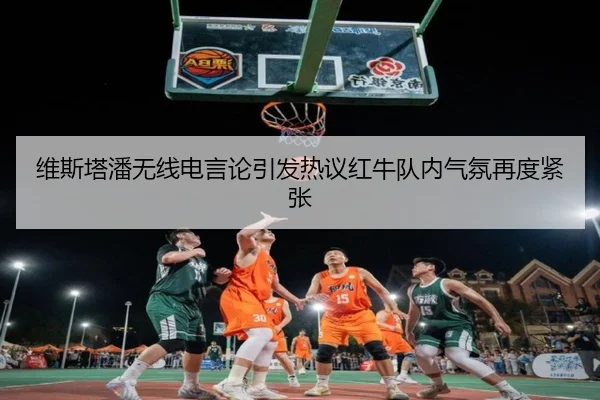 维斯塔潘无线电言论引发热议红牛队内气氛再度紧张