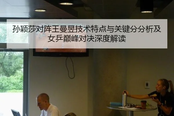 孙颖莎对阵王曼昱技术特点与关键分分析及女乒巅峰对决深度解读